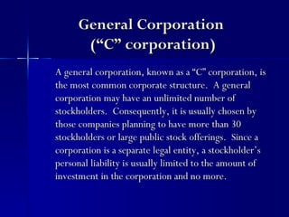 General Corporation
       (“C” corporation)
A general corporation, known as a “C” corporation, is
the most common corporate structure. A general
corporation may have an unlimited number of
stockholders. Consequently, it is usually chosen by
those companies planning to have more than 30
stockholders or large public stock offerings. Since a
corporation is a separate legal entity, a stockholder’s
personal liability is usually limited to the amount of
investment in the corporation and no more.
 