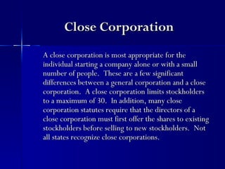 Close Corporation
A close corporation is most appropriate for the
individual starting a company alone or with a small
number of people. These are a few significant
differences between a general corporation and a close
corporation. A close corporation limits stockholders
to a maximum of 30. In addition, many close
corporation statutes require that the directors of a
close corporation must first offer the shares to existing
stockholders before selling to new stockholders. Not
all states recognize close corporations.
 