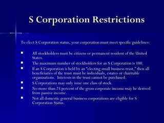 S Corporation Restrictions

To elect S Corporation status, your corporation must meet specific guidelines:

     All stockholders must be citizens or permanent resident of the United
      States.
     The maximum number of stockholders for an S Corporation is 100.
     If an S Corporation is held by an “electing small business trust,” then all
      beneficiaries of the trust must be individuals, estates or charitable
      organizations. Interests in the trust cannot be purchased.
     S Corporations may only issue one class of stock.
     No more than 25 percent of the gross corporate income may be derived
      from passive income.
     Not all domestic general business corporations are eligible for S
      Corporation Status.
 