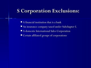S Corporation Exclusions:
  A financial institution that is a bank
  An insurance company taxed under Subchapter L

  A domestic International Sales Corporation

  Certain affiliated groups of corporations
 