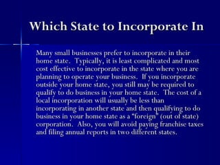 Which State to Incorporate In
 Many small businesses prefer to incorporate in their
 home state. Typically, it is least complicated and most
 cost effective to incorporate in the state where you are
 planning to operate your business. If you incorporate
 outside your home state, you still may be required to
 qualify to do business in your home state. The cost of a
 local incorporation will usually be less than
 incorporating in another state and then qualifying to do
 business in your home state as a “foreign” (out of state)
 corporation. Also, you will avoid paying franchise taxes
 and filing annual reports in two different states.
 