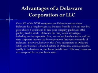 Advantages of a Delaware
      Corporation or LLC
Over 505 of the NYSE companies are Delaware corporations.
Delaware has a long heritage as a business-friendly state and may be a
good choice if you intend to take your company public and offer
publicly traded stock. Delaware has many other advantages,
including low incorporation fees, low annual franchise taxes, and no
state corporate income tax for corporations that operate outside of
Delaware. Be aware, however, that if you incorporate in Delaware
while your business is located outside of Delaware, you may need to
qualify to do business in your home jurisdiction. This may require an
extra step and fee to your home state.
 