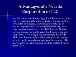 Advantages of a Nevada
       Corporation or LLC
Nevada has become increasingly friendly to corporations
with its privacy and liability protection status as well as
certain tax advantages. Nevada has no state tax on
corporate profits, no state annual franchise tax, or no
state personal income tax. Stockholders of a Nevada
corporation are not public record, allowing complete
anonymity. However, if you incorporate in Nevada
while your business is located in another state, you may
need to qualify to do business in your home state. This
may require an extra step and an additional fee to your
home state.
 