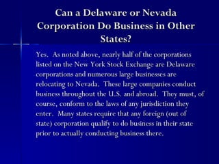Can a Delaware or Nevada
Corporation Do Business in Other
            States?
Yes. As noted above, nearly half of the corporations
listed on the New York Stock Exchange are Delaware
corporations and numerous large businesses are
relocating to Nevada. These large companies conduct
business throughout the U.S. and abroad. They must, of
course, conform to the laws of any jurisdiction they
enter. Many states require that any foreign (out of
state) corporation qualify to do business in their state
prior to actually conducting business there.
 