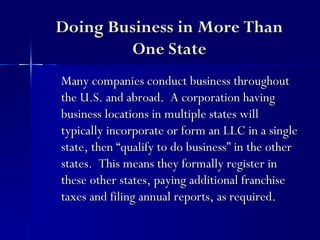 Doing Business in More Than
        One State
Many companies conduct business throughout
the U.S. and abroad. A corporation having
business locations in multiple states will
typically incorporate or form an LLC in a single
state, then “qualify to do business” in the other
states. This means they formally register in
these other states, paying additional franchise
taxes and filing annual reports, as required.
 