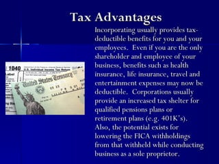 Tax Advantages
   Incorporating usually provides tax-
   deductible benefits for you and your
   employees. Even if you are the only
   shareholder and employee of your
   business, benefits such as health
   insurance, life insurance, travel and
   entertainment expenses may now be
   deductible. Corporations usually
   provide an increased tax shelter for
   qualified pensions plans or
   retirement plans (e.g. 401K’s).
   Also, the potential exists for
   lowering the FICA withholdings
   from that withheld while conducting
   business as a sole proprietor.
 