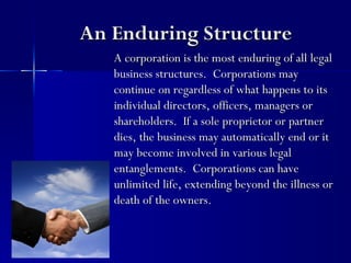 An Enduring Structure
   A corporation is the most enduring of all legal
   business structures. Corporations may
   continue on regardless of what happens to its
   individual directors, officers, managers or
   shareholders. If a sole proprietor or partner
   dies, the business may automatically end or it
   may become involved in various legal
   entanglements. Corporations can have
   unlimited life, extending beyond the illness or
   death of the owners.
 