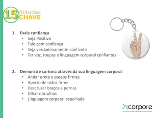 1. Exale confiança 
• Seja Positivo 
• Fale com confiança 
• Seja verdadeiramente confiante 
• Ter voz, roupas e linguagem corporal confiantes 
2. Demonstre carisma através da sua linguagem corporal 
• Andar ereto e passos firmes 
• Aperto de mãos firme 
• Descruzar braços e pernas 
• Olhar nos olhos 
• Linguagem corporal espelhada 
 