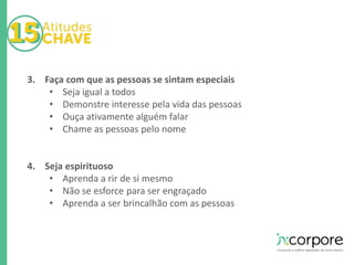 3. Faça com que as pessoas se sintam especiais 
• Seja igual a todos 
• Demonstre interesse pela vida das pessoas 
• Ouça ativamente alguém falar 
• Chame as pessoas pelo nome 
4. Seja espirituoso 
• Aprenda a rir de si mesmo 
• Não se esforce para ser engraçado 
• Aprenda a ser brincalhão com as pessoas 
 