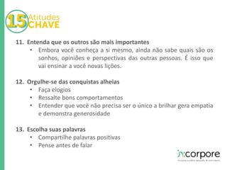 11. Entenda que os outros são mais importantes 
• Embora você conheça a si mesmo, ainda não sabe quais são os 
sonhos, opiniões e perspectivas das outras pessoas. É isso que 
vai ensinar a você novas lições. 
12. Orgulhe-se das conquistas alheias 
• Faça elogios 
• Ressalte bons comportamentos 
• Entender que você não precisa ser o único a brilhar gera empatia 
e demonstra generosidade 
13. Escolha suas palavras 
• Compartilhe palavras positivas 
• Pense antes de falar 
 