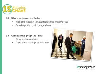 14. Não aponte erros alheios 
• Apontar erros é uma atitude não-carismática 
• Se não pode contribuir, cale-se 
15. Admita suas próprias falhas 
• Sinal de humildade 
• Gera empatia e proximidade 
 