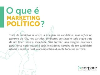 Trata de assuntos relativos a imagem do candidato, suas ações no 
governo ou não, nos partidos, sindicatos de classe e tudo o que trata 
de um líder junto a sociedade. Visa formar uma imagem positiva e 
gerar forte notoriedade e após iniciado na carreira de um candidato, 
não há um prazo final, o acompanhará durante toda sua carreira. 
 
