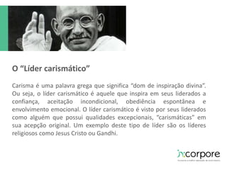 O “Líder carismático” 
Carisma é uma palavra grega que significa “dom de inspiração divina”. 
Ou seja, o líder carismático é aquele que inspira em seus liderados a 
confiança, aceitação incondicional, obediência espontânea e 
envolvimento emocional. O líder carismático é visto por seus liderados 
como alguém que possui qualidades excepcionais, “carismáticas” em 
sua acepção original. Um exemplo deste tipo de líder são os líderes 
religiosos como Jesus Cristo ou Gandhi. 
 