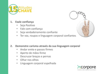 1. Exale confiança 
• Seja Positivo 
• Fale com confiança 
• Seja verdadeiramente confiante 
• Ter voz, roupas e linguagem corporal confiantes 
2. Demonstre carisma através da sua linguagem corporal 
• Andar ereto e passos firmes 
• Aperto de mãos firme 
• Descruzar braços e pernas 
• Olhar nos olhos 
• Linguagem corporal espelhada 
 