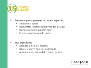 3. Faça com que as pessoas se sintam especiais 
• Seja igual a todos 
• Demonstre interesse pela vida das pessoas 
• Ouça ativamente alguém falar 
• Chame as pessoas pelo nome 
4. Seja espirituoso 
• Aprenda a rir de si mesmo 
• Não se esforce para ser engraçado 
• Aprenda a ser brincalhão com as pessoas 
 