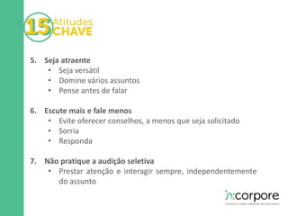 5. Seja atraente 
• Seja versátil 
• Domine vários assuntos 
• Pense antes de falar 
6. Escute mais e fale menos 
• Evite oferecer conselhos, a menos que seja solicitado 
• Sorria 
• Responda 
7. Não pratique a audição seletiva 
• Prestar atenção e interagir sempre, independentemente 
do assunto 
 