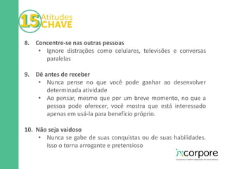 8. Concentre-se nas outras pessoas 
• Ignore distrações como celulares, televisões e conversas 
paralelas 
9. Dê antes de receber 
• Nunca pense no que você pode ganhar ao desenvolver 
determinada atividade 
• Ao pensar, mesmo que por um breve momento, no que a 
pessoa pode oferecer, você mostra que está interessado 
apenas em usá-la para benefício próprio. 
10. Não seja vaidoso 
• Nunca se gabe de suas conquistas ou de suas habilidades. 
Isso o torna arrogante e pretensioso 
 