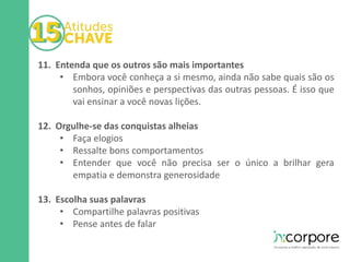 11. Entenda que os outros são mais importantes 
• Embora você conheça a si mesmo, ainda não sabe quais são os 
sonhos, opiniões e perspectivas das outras pessoas. É isso que 
vai ensinar a você novas lições. 
12. Orgulhe-se das conquistas alheias 
• Faça elogios 
• Ressalte bons comportamentos 
• Entender que você não precisa ser o único a brilhar gera 
empatia e demonstra generosidade 
13. Escolha suas palavras 
• Compartilhe palavras positivas 
• Pense antes de falar 
 