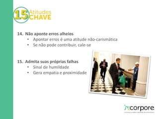 14. Não aponte erros alheios 
• Apontar erros é uma atitude não-carismática 
• Se não pode contribuir, cale-se 
15. Admita suas próprias falhas 
• Sinal de humildade 
• Gera empatia e proximidade 
 