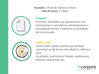 Duração: 1 Final de Semana (2 dias) 
Data Prevista: 17 Maio 
Proposta 
Promover atividades que desenvolvam nos 
participantes a consciência comunicacional e, 
conseqüentemente, a melhoria na qualidade 
da comunicação. 
Público-alvo 
Direcionado a todos aqueles que desejam 
comunicar-se de forma mais objetiva, efetiva e 
clara. 
Estudantes, profissionais liberais, professores, 
políticos, executivos, etc. 
 