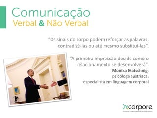 “Os sinais do corpo podem reforçar as palavras, 
contradizê-las ou até mesmo substituí-las”. 
“A primeira impressão decide como o 
relacionamento se desenvolverá”. 
Monika Matschnig, 
psicóloga austríaca, 
especialista em linguagem corporal 
 