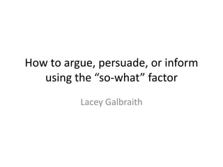 How to argue, persuade, or inform 
using the “so-what” factor 
Lacey Galbraith 
 