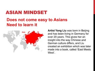 ASIAN MINDSET
Does not come easy to Asians
Need to learn it
Artist Yang Liu was born in Beijing
and has been living in Germany for
over 20 years. This gives her an
insight into the way Chinese and
German culture differs, and Liu
created an exhibition which was later
made into a book, called ‘East Meets
West’.
 