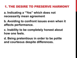 1. THE DESIRE TO PRESERVE HARMONY
a. Indicating a “Yes” which does not
necessarily mean agreement
b. Avoiding to confront issues even when it
affects performance.
c. Inability to be completely honest about
how one feels.
d. Being pretentious in order to be polite
and courteous despite differences.
 