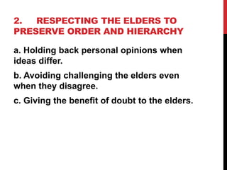 2. RESPECTING THE ELDERS TO
PRESERVE ORDER AND HIERARCHY
a. Holding back personal opinions when
ideas differ.
b. Avoiding challenging the elders even
when they disagree.
c. Giving the benefit of doubt to the elders.
 