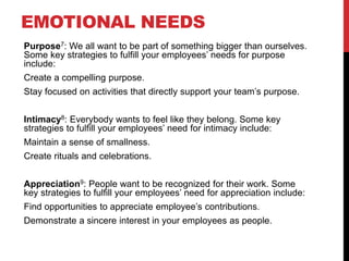 EMOTIONAL NEEDS
Purpose7: We all want to be part of something bigger than ourselves.
Some key strategies to fulfill your employees’ needs for purpose
include:
Create a compelling purpose.
Stay focused on activities that directly support your team’s purpose.
Intimacy8: Everybody wants to feel like they belong. Some key
strategies to fulfill your employees’ need for intimacy include:
Maintain a sense of smallness.
Create rituals and celebrations.
Appreciation9: People want to be recognized for their work. Some
key strategies to fulfill your employees’ need for appreciation include:
Find opportunities to appreciate employee’s contributions.
Demonstrate a sincere interest in your employees as people.
 