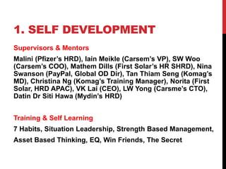1. SELF DEVELOPMENT
Supervisors & Mentors
Malini (Pfizer’s HRD), Iain Meikle (Carsem’s VP), SW Woo
(Carsem’s COO), Mathem Dills (First Solar’s HR SHRD), Nina
Swanson (PayPal, Global OD Dir), Tan Thiam Seng (Komag’s
MD), Christina Ng (Komag’s Training Manager), Norita (First
Solar, HRD APAC), VK Lai (CEO), LW Yong (Carsme’s CTO),
Datin Dr Siti Hawa (Mydin’s HRD)
Training & Self Learning
7 Habits, Situation Leadership, Strength Based Management,
Asset Based Thinking, EQ, Win Friends, The Secret
 