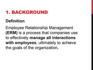 1. BACKGROUND
Definition
Employee Relationship Management
(ERM) is a process that companies use
to effectively manage all interactions
with employees, ultimately to achieve
the goals of the organization.
 