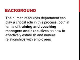 BACKGROUND
The human resources department can
play a critical role in this process, both in
terms of training and coaching
managers and executives on how to
effectively establish and nurture
relationships with employees
 