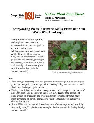 Native Plant Fact Sheet
                                    Linda R. McMahan
                                    linda.mcmahan@oregonstate.edu



  Incorporating Pacific Northwest Native Plants into Your
                 Water-Wise Landscapes

  Many Pacific Northwest (PNW)
  native plants have a natural
  tolerance for summer dry periods
  common in the near-
  Mediterranean climate found west
  of the Cascade Mountains in
  Oregon and Washington. These
  plants include species growing in
  woodlands, savannahs, meadows
  and vernal pools (seasonally wet
  meadows that dry out in the
  summer months).
                                             Coastal strawberry, Fragaria chiloensis


Tips
♦ Your drought tolerant plants will perform best and require less care if you
   group them together; a concept called “zoning”. Pay attention to the sun/
   shade and drainage requirements.
♦ During establishment, provide enough water to encourage development of
   a healthy root system. This can take 2-3 years. Reduce the amount of
   extra irrigation gradually and watch carefully for signs of water stress,
   such as wilting or curling leaves, or a “dull” appearance of the leaves,
   during these years.
♦ Some PNW natives, the wild bleeding heart (Dicentra formosa) and lady
   fern (Athyrium filix-femina) for example, die back naturally during the dry
   summer months.
 