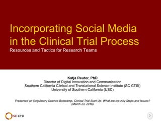 Incorporating Social Media
in the Clinical Trial Process
Resources and Tactics for Research Teams
Katja Reuter, PhD
Director of Digital Innovation and Communication
Southern California Clinical and Translational Science Institute (SC CTSI)
University of Southern California (USC)
Presented at: Regulatory Science Bootcamp, Clinical Trial Start-Up: What are the Key Steps and Issues?
(March 23, 2016)
 