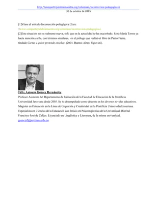 http://compartirpalabramaestra.org/columnas/incorreccion-pedagogica-ii
30 de octubre de 2015
[1]Véase el artículo Incorrección pedagógica (I) en:
<www.compartirpalabramaestra.org/columnas/incorreccion-pedagogica-i
[2]Esta situación no es realmente nueva, solo que en la actualidad se ha exacerbado. Rosa María Torres ya
hacía mención a ella, con términos similares, en el prólogo que realizó al libro de Paulo Freire,
titulado Cartas a quien pretende enseñar. (2004. Buenos Aires: Siglo xxi).
Félix Antonio Gómez Hernández
Profesor Asistente del Departamento de formación de la Facultad de Educación de la Pontificia
Universidad Javeriana desde 2005. Se ha desempeñado como docente en los diversos niveles educativos.
Magister en Educación en la Línea de Cognición y Creatividad de la Pontificia Universidad Javeriana.
Especialista en Ciencias de la Educación con énfasis en Psicolingüística de la Universidad Distrital
Francisco José de Caldas. Licenciado en Lingüística y Literatura, de la misma universidad.
gomez-f@javeriana.edu.co
 