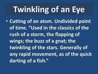 Twinkling of an Eye
• Cutting of an atom. Undivided point
of time. “Used in the classics of the
rush of a storm, the flapping of
wings; the buzz of a gnat; the
twinkling of the stars. Generally of
any rapid movement, as of the quick
darting of a fish.”