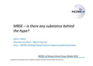MBSE	
  –	
  is	
  there	
  any	
  substance	
  behind	
  
the	
  hype?	
  
James	
  Towers	
  
Principal	
  consultant	
  -­‐	
  Object	
  Flow	
  Ltd	
  
Chair	
  –	
  INCOSE	
  UK	
  Model	
  Based	
  Systems	
  Engineering	
  Working	
  Group	
  

	
  
INCOSE	
  UK	
  Railway	
  Interest	
  Group,	
  October	
  2013	
  
Copyright © 2013 by Object Flow Ltd. Published and used by INCOSE UK Ltd and INCOSE with permission.

 