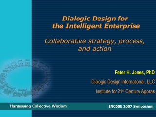 Dialogic Design for  the Intelligent Enterprise Collaborative strategy, process,  and action  Peter H. Jones, PhD Dialogic Design International, LLC Institute for 21 st  Century Agoras INCOSE 2007 Symposium  