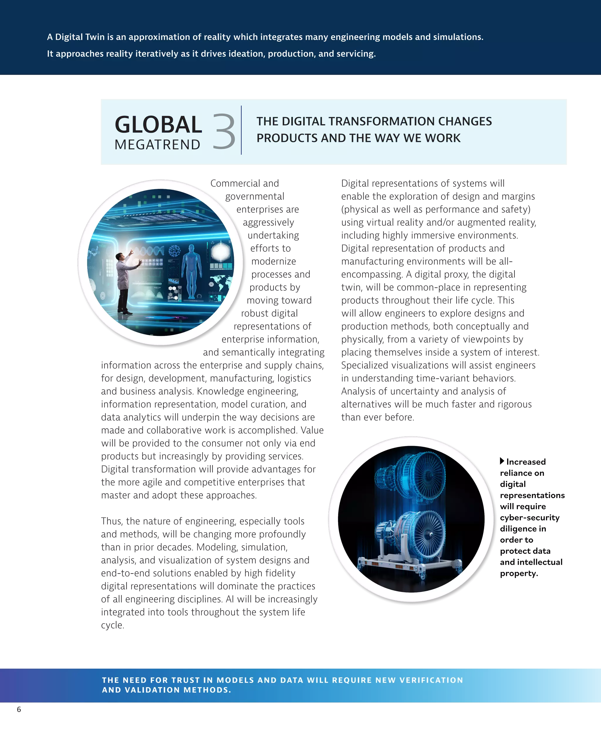 6
Digital representations of systems will
enable the exploration of design and margins
(physical as well as performance and safety)
using virtual reality and/or augmented reality,
including highly immersive environments.
Digital representation of products and
manufacturing environments will be all-
encompassing. A digital proxy, the digital
twin, will be common-place in representing
products throughout their life cycle. This
will allow engineers to explore designs and
production methods, both conceptually and
physically, from a variety of viewpoints by
placing themselves inside a system of interest.
Specialized visualizations will assist engineers
in understanding time-variant behaviors.
Analysis of uncertainty and analysis of
alternatives will be much faster and rigorous
than ever before.
A Digital Twin is an approximation of reality which integrates many engineering models and simulations.
It approaches reality iteratively as it drives ideation, production, and servicing.
THE DIGITAL TRANSFORMATION CHANGES
PRODUCTS AND THE WAY WE WORK
3
GLOBAL
MEGATREND
THE NEED FOR TRUST IN MODELS AND DATA WILL REQUIRE NEW VERIFICATION
AND VALIDATION METHODS.
Commercial and
governmental
enterprises are
aggressively
undertaking
efforts to
modernize
processes and
products by
moving toward
robust digital
representations of
enterprise information,
and semantically integrating
information across the enterprise and supply chains,
for design, development, manufacturing, logistics
and business analysis. Knowledge engineering,
information representation, model curation, and
data analytics will underpin the way decisions are
made and collaborative work is accomplished. Value
will be provided to the consumer not only via end
products but increasingly by providing services.
Digital transformation will provide advantages for
the more agile and competitive enterprises that
master and adopt these approaches.
Thus, the nature of engineering, especially tools
and methods, will be changing more profoundly
than in prior decades. Modeling, simulation,
analysis, and visualization of system designs and
end-to-end solutions enabled by high fidelity
digital representations will dominate the practices
of all engineering disciplines. AI will be increasingly
integrated into tools throughout the system life
cycle.
Increased
reliance on
digital
representations
will require
cyber-security
diligence in
order to
protect data
and intellectual
property.
 