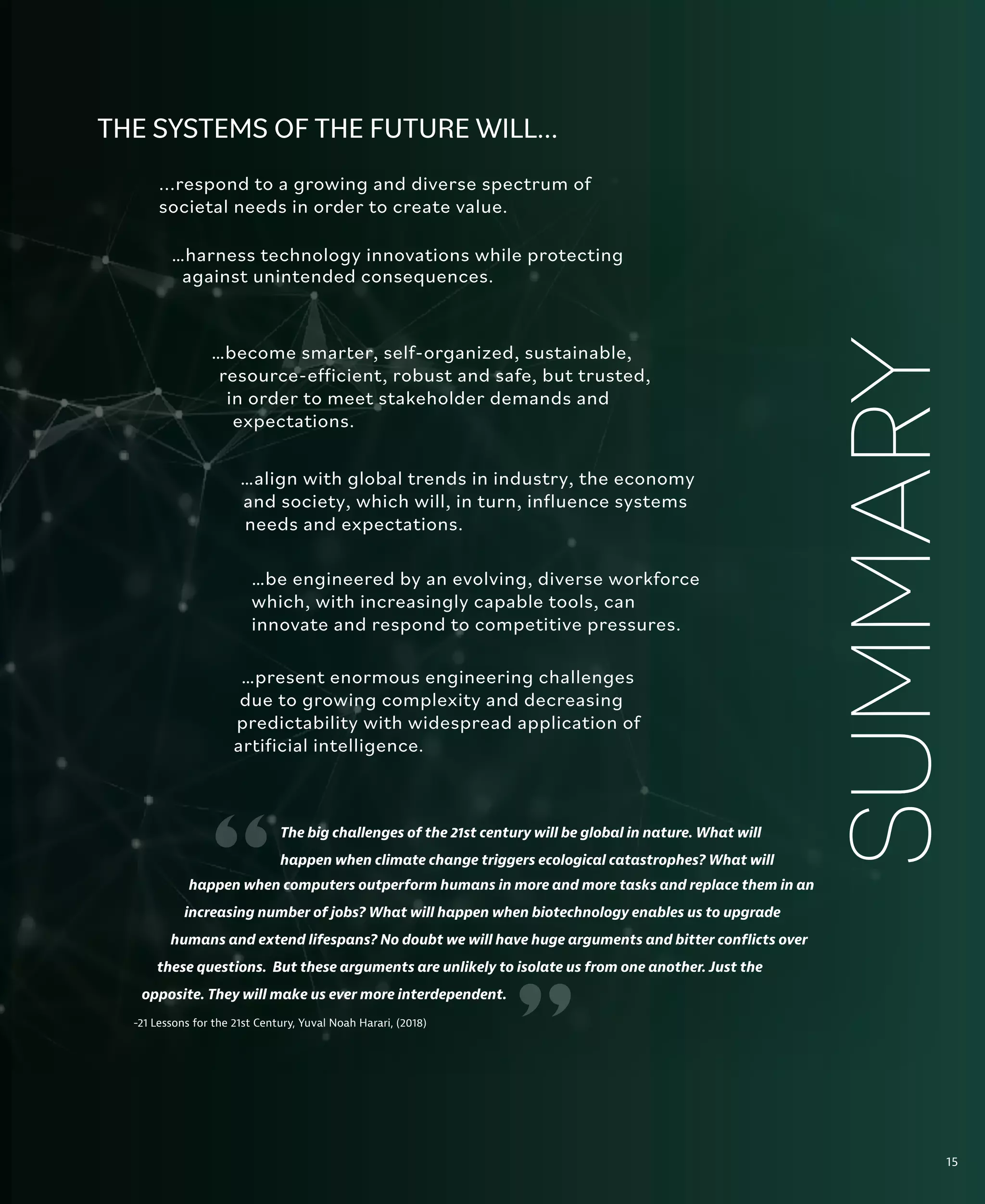 15
The Global Context
The big challenges of the 21st century will be global in nature. What will
happen when climate change triggers ecological catastrophes? What will
...respond to a growing and diverse spectrum of
societal needs in order to create value.
THE SYSTEMS OF THE FUTURE WILL...
…harness technology innovations while protecting
against unintended consequences.
…become smarter, self-organized, sustainable,
resource-efficient, robust and safe, but trusted,
in order to meet stakeholder demands and
expectations.
…align with global trends in industry, the economy
and society, which will, in turn, influence systems
needs and expectations.
…be engineered by an evolving, diverse workforce
which, with increasingly capable tools, can
innovate and respond to competitive pressures.
…present enormous engineering challenges
due to growing complexity and decreasing
predictability with widespread application of
artificial intelligence.
SUMMARY
-21 Lessons for the 21st Century, Yuval Noah Harari, (2018)
“
happen when computers outperform humans in more and more tasks and replace them in an
increasing number of jobs? What will happen when biotechnology enables us to upgrade
humans and extend lifespans? No doubt we will have huge arguments and bitter conflicts over
these questions. But these arguments are unlikely to isolate us from one another. Just the
opposite. They will make us ever more interdependent.
15
“
 