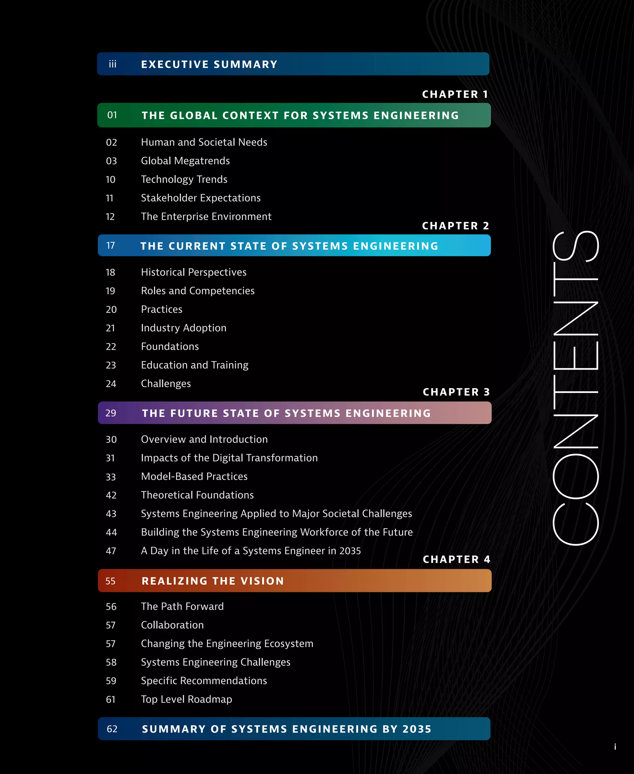 02 Human and Societal Needs
03 Global Megatrends
10 Technology Trends
11 Stakeholder Expectations
12 The Enterprise Environment
18 Historical Perspectives
19 Roles and Competencies
20 Practices
21 Industry Adoption
22 Foundations
23 Education and Training
24 Challenges
30 Overview and Introduction
31 Impacts of the Digital Transformation
Model-Based Practices
42 Theoretical Foundations
43 Systems Engineering Applied to Major Societal Challenges
44 Building the Systems Engineering Workforce of the Future
47 A Day in the Life of a Systems Engineer in 2035
56 The Path Forward
57 Collaboration
57 Changing the Engineering Ecosystem
58 Systems Engineering Challenges
59 Specific Recommendations
61 Top Level Roadmap
CONTENTS
i
THE GLOBAL CONTEXT FOR SYSTEMS ENGINEERING
01
CHAPTER 1
THE CURRENT STATE OF SYSTEMS ENGINEERING
CHAPTER 2
17
THE FUTURE STATE OF SYSTEMS ENGINEERING
CHAPTER 3
29
REALIZING THE VISION
CHAPTER 4
55
SUMMARY OF SYSTEMS ENGINEERING BY 2035
62
EXECUTIVE SUMMARY
iii
 