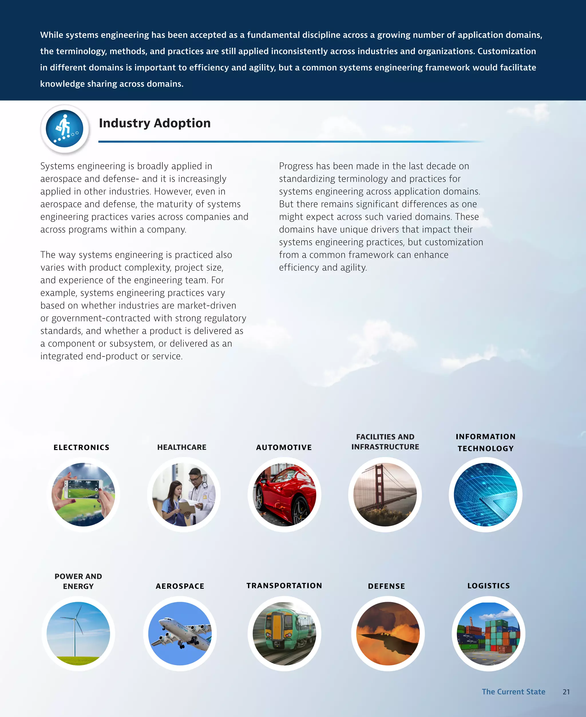 21
The Current State
Systems engineering is broadly applied in
aerospace and defense- and it is increasingly
applied in other industries. However, even in
aerospace and defense, the maturity of systems
engineering practices varies across companies and
across programs within a company.
The way systems engineering is practiced also
varies with product complexity, project size,
and experience of the engineering team. For
example, systems engineering practices vary
based on whether industries are market-driven
or government-contracted with strong regulatory
standards, and whether a product is delivered as
a component or subsystem, or delivered as an
integrated end-product or service.
AEROSPACE DEFENSE
POWER AND
ENERGY
FACILITIES AND
INFRASTRUCTURE
ELECTRONICS AUTOMOTIVE
INFORMATION
TECHNOLOGY
LOGISTICS
TRANSPORTATION
HEALTHCARE
While systems engineering has been accepted as a fundamental discipline across a growing number of application domains,
the terminology, methods, and practices are still applied inconsistently across industries and organizations. Customization
in different domains is important to efficiency and agility, but a common systems engineering framework would facilitate
knowledge sharing across domains.
Industry Adoption
Progress has been made in the last decade on
standardizing terminology and practices for
systems engineering across application domains.
But there remains significant differences as one
might expect across such varied domains. These
domains have unique drivers that impact their
systems engineering practices, but customization
from a common framework can enhance
efficiency and agility.
 