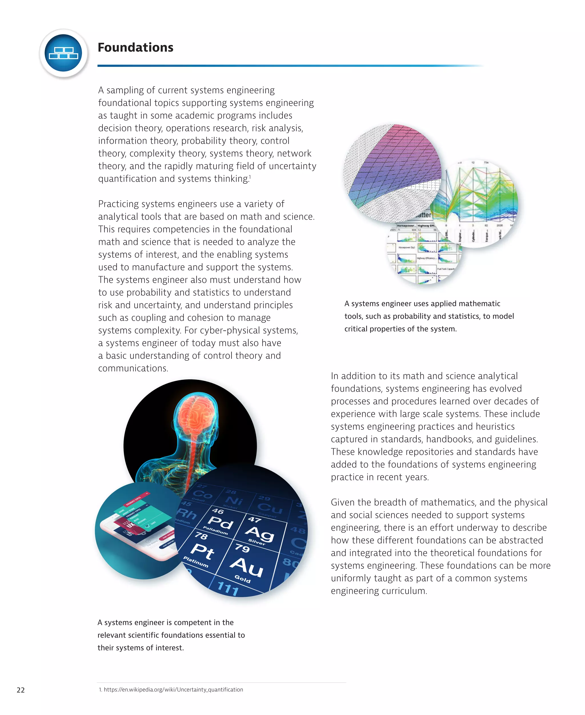 22
A sampling of current systems engineering
foundational topics supporting systems engineering
as taught in some academic programs includes
decision theory, operations research, risk analysis,
information theory, probability theory, control
theory, complexity theory, systems theory, network
theory, and the rapidly maturing field of uncertainty
quantification and systems thinking.1
Practicing systems engineers use a variety of
analytical tools that are based on math and science.
This requires competencies in the foundational
math and science that is needed to analyze the
systems of interest, and the enabling systems
used to manufacture and support the systems.
The systems engineer also must understand how
to use probability and statistics to understand
risk and uncertainty, and understand principles
such as coupling and cohesion to manage
systems complexity. For cyber-physical systems,
a systems engineer of today must also have
a basic understanding of control theory and
communications.
In addition to its math and science analytical
foundations, systems engineering has evolved
processes and procedures learned over decades of
experience with large scale systems. These include
systems engineering practices and heuristics
captured in standards, handbooks, and guidelines.
These knowledge repositories and standards have
added to the foundations of systems engineering
practice in recent years.
Given the breadth of mathematics, and the physical
and social sciences needed to support systems
engineering, there is an effort underway to describe
how these different foundations can be abstracted
and integrated into the theoretical foundations for
systems engineering. These foundations can be more
uniformly taught as part of a common systems
engineering curriculum.
A systems engineer uses applied mathematic
tools, such as probability and statistics, to model
critical properties of the system.
A systems engineer is competent in the
relevant scientific foundations essential to
their systems of interest.
1. https://en.wikipedia.org/wiki/Uncertainty_quantification
Foundations
 