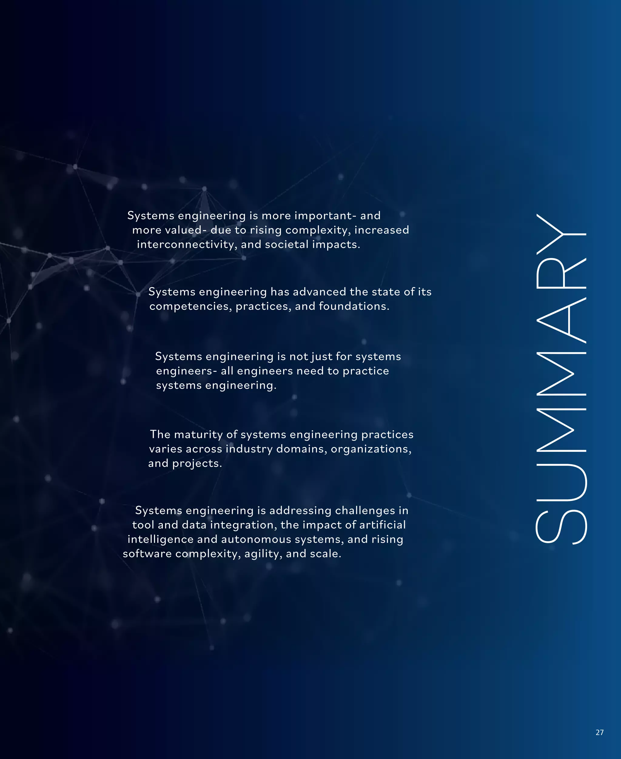 27
The Current State
SUMMARY
Systems engineering is more important- and
more valued- due to rising complexity, increased
interconnectivity, and societal impacts.
Systems engineering has advanced the state of its
competencies, practices, and foundations.
Systems engineering is not just for systems
engineers- all engineers need to practice
systems engineering.
The maturity of systems engineering practices
varies across industry domains, organizations,
and projects.
Systems engineering is addressing challenges in
tool and data integration, the impact of artificial
intelligence and autonomous systems, and rising
software complexity, agility, and scale.
27
 