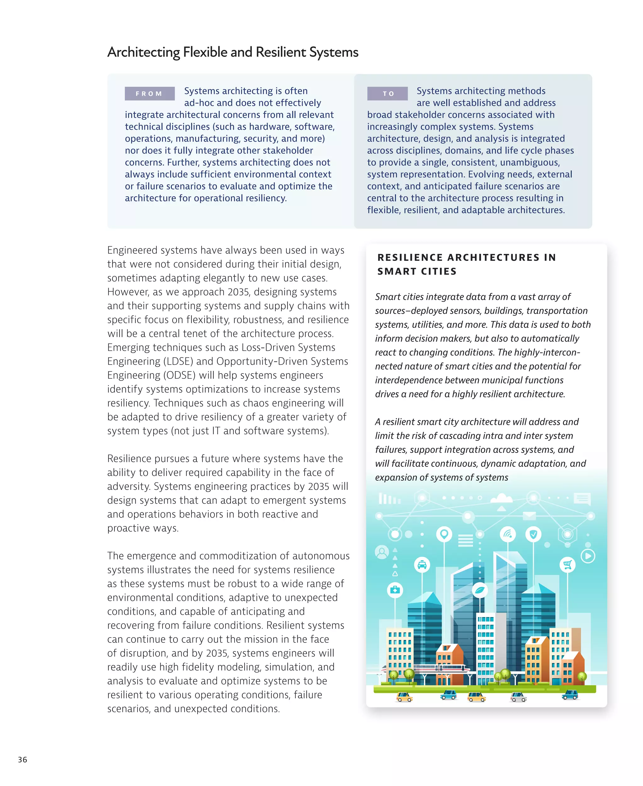 36
F R O M T O
RESILIENCE ARCHITECTURES IN
SMART CITIES
Architecting Flexible and Resilient Systems
Engineered systems have always been used in ways
that were not considered during their initial design,
sometimes adapting elegantly to new use cases.
However, as we approach 2035, designing systems
and their supporting systems and supply chains with
specific focus on flexibility, robustness, and resilience
will be a central tenet of the architecture process.
Emerging techniques such as Loss-Driven Systems
Engineering (LDSE) and Opportunity-Driven Systems
Engineering (ODSE) will help systems engineers
identify systems optimizations to increase systems
resiliency. Techniques such as chaos engineering will
be adapted to drive resiliency of a greater variety of
system types (not just IT and software systems).
Resilience pursues a future where systems have the
ability to deliver required capability in the face of
adversity. Systems engineering practices by 2035 will
design systems that can adapt to emergent systems
and operations behaviors in both reactive and
proactive ways.
The emergence and commoditization of autonomous
systems illustrates the need for systems resilience
as these systems must be robust to a wide range of
environmental conditions, adaptive to unexpected
conditions, and capable of anticipating and
recovering from failure conditions. Resilient systems
can continue to carry out the mission in the face
of disruption, and by 2035, systems engineers will
readily use high fidelity modeling, simulation, and
analysis to evaluate and optimize systems to be
resilient to various operating conditions, failure
scenarios, and unexpected conditions.
Smart cities integrate data from a vast array of
sources–deployed sensors, buildings, transportation
systems, utilities, and more. This data is used to both
inform decision makers, but also to automatically
react to changing conditions. The highly-intercon-
nected nature of smart cities and the potential for
interdependence between municipal functions
drives a need for a highly resilient architecture.
A resilient smart city architecture will address and
limit the risk of cascading intra and inter system
failures, support integration across systems, and
will facilitate continuous, dynamic adaptation, and
expansion of systems of systems
Systems architecting is often
ad-hoc and does not effectively
integrate architectural concerns from all relevant
technical disciplines (such as hardware, software,
operations, manufacturing, security, and more)
nor does it fully integrate other stakeholder
concerns. Further, systems architecting does not
always include sufficient environmental context
or failure scenarios to evaluate and optimize the
architecture for operational resiliency.
Systems architecting methods
are well established and address
broad stakeholder concerns associated with
increasingly complex systems. Systems
architecture, design, and analysis is integrated
across disciplines, domains, and life cycle phases
to provide a single, consistent, unambiguous,
system representation. Evolving needs, external
context, and anticipated failure scenarios are
central to the architecture process resulting in
flexible, resilient, and adaptable architectures.
 