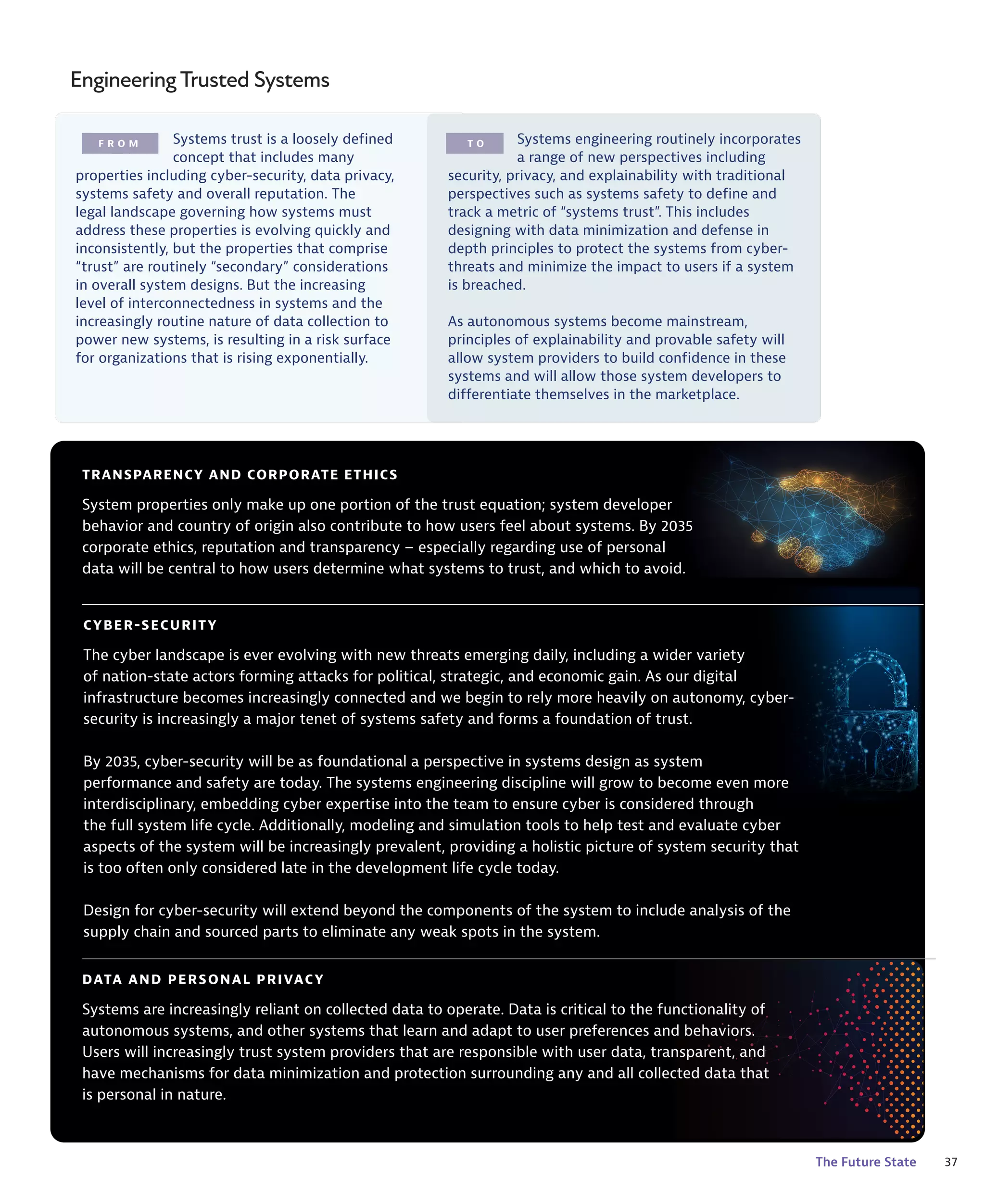37
The Future State
F R O M T O
EngineeringTrusted Systems
DATA AND PERSONAL PRIVACY
Systems are increasingly reliant on collected data to operate. Data is critical to the functionality of
autonomous systems, and other systems that learn and adapt to user preferences and behaviors.
Users will increasingly trust system providers that are responsible with user data, transparent, and
have mechanisms for data minimization and protection surrounding any and all collected data that
is personal in nature.
TRANSPARENCY AND CORPORATE ETHICS
System properties only make up one portion of the trust equation; system developer
behavior and country of origin also contribute to how users feel about systems. By 2035
corporate ethics, reputation and transparency – especially regarding use of personal
data will be central to how users determine what systems to trust, and which to avoid.
Systems trust is a loosely defined
concept that includes many
properties including cyber-security, data privacy,
systems safety and overall reputation. The
legal landscape governing how systems must
address these properties is evolving quickly and
inconsistently, but the properties that comprise
“trust” are routinely “secondary” considerations
in overall system designs. But the increasing
level of interconnectedness in systems and the
increasingly routine nature of data collection to
power new systems, is resulting in a risk surface
for organizations that is rising exponentially.
Systems engineering routinely incorporates
a range of new perspectives including
security, privacy, and explainability with traditional
perspectives such as systems safety to define and
track a metric of “systems trust”. This includes
designing with data minimization and defense in
depth principles to protect the systems from cyber-
threats and minimize the impact to users if a system
is breached.
As autonomous systems become mainstream,
principles of explainability and provable safety will
allow system providers to build confidence in these
systems and will allow those system developers to
differentiate themselves in the marketplace.
CYBER-SECURITY
The cyber landscape is ever evolving with new threats emerging daily, including a wider variety
of nation-state actors forming attacks for political, strategic, and economic gain. As our digital
infrastructure becomes increasingly connected and we begin to rely more heavily on autonomy, cyber-
security is increasingly a major tenet of systems safety and forms a foundation of trust.
By 2035, cyber-security will be as foundational a perspective in systems design as system
performance and safety are today. The systems engineering discipline will grow to become even more
interdisciplinary, embedding cyber expertise into the team to ensure cyber is considered through
the full system life cycle. Additionally, modeling and simulation tools to help test and evaluate cyber
aspects of the system will be increasingly prevalent, providing a holistic picture of system security that
is too often only considered late in the development life cycle today.
Design for cyber-security will extend beyond the components of the system to include analysis of the
supply chain and sourced parts to eliminate any weak spots in the system.
 