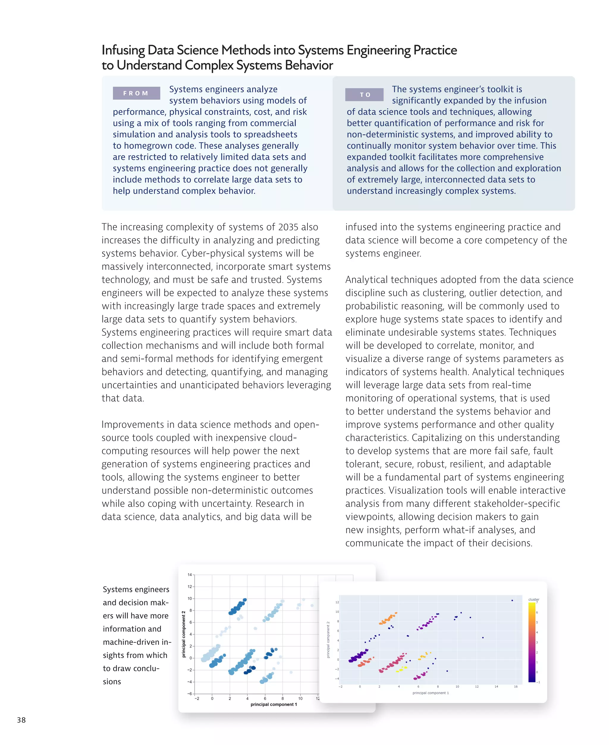 38
F R O M T O
The increasing complexity of systems of 2035 also
increases the difficulty in analyzing and predicting
systems behavior. Cyber-physical systems will be
massively interconnected, incorporate smart systems
technology, and must be safe and trusted. Systems
engineers will be expected to analyze these systems
with increasingly large trade spaces and extremely
large data sets to quantify system behaviors.
Systems engineering practices will require smart data
collection mechanisms and will include both formal
and semi-formal methods for identifying emergent
behaviors and detecting, quantifying, and managing
uncertainties and unanticipated behaviors leveraging
that data.
Improvements in data science methods and open-
source tools coupled with inexpensive cloud-
computing resources will help power the next
generation of systems engineering practices and
tools, allowing the systems engineer to better
understand possible non-deterministic outcomes
while also coping with uncertainty. Research in
data science, data analytics, and big data will be
Infusing Data Science Methods into Systems Engineering Practice
to Understand Complex Systems Behavior
Systems engineers
and decision mak-
ers will have more
information and
machine-driven in-
sights from which
to draw conclu-
sions
Systems engineers analyze
system behaviors using models of
performance, physical constraints, cost, and risk
using a mix of tools ranging from commercial
simulation and analysis tools to spreadsheets
to homegrown code. These analyses generally
are restricted to relatively limited data sets and
systems engineering practice does not generally
include methods to correlate large data sets to
help understand complex behavior.
The systems engineer’s toolkit is
significantly expanded by the infusion
of data science tools and techniques, allowing
better quantification of performance and risk for
non-deterministic systems, and improved ability to
continually monitor system behavior over time. This
expanded toolkit facilitates more comprehensive
analysis and allows for the collection and exploration
of extremely large, interconnected data sets to
understand increasingly complex systems.
infused into the systems engineering practice and
data science will become a core competency of the
systems engineer.
Analytical techniques adopted from the data science
discipline such as clustering, outlier detection, and
probabilistic reasoning, will be commonly used to
explore huge systems state spaces to identify and
eliminate undesirable systems states. Techniques
will be developed to correlate, monitor, and
visualize a diverse range of systems parameters as
indicators of systems health. Analytical techniques
will leverage large data sets from real-time
monitoring of operational systems, that is used
to better understand the systems behavior and
improve systems performance and other quality
characteristics. Capitalizing on this understanding
to develop systems that are more fail safe, fault
tolerant, secure, robust, resilient, and adaptable
will be a fundamental part of systems engineering
practices. Visualization tools will enable interactive
analysis from many different stakeholder-specific
viewpoints, allowing decision makers to gain
new insights, perform what-if analyses, and
communicate the impact of their decisions.
 