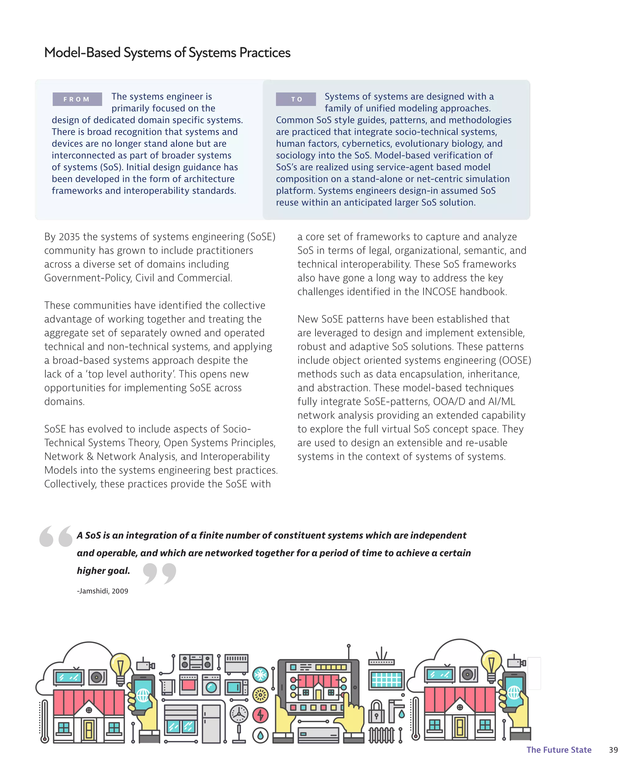 39
The Future State
F R O M T O
By 2035 the systems of systems engineering (SoSE)
community has grown to include practitioners
across a diverse set of domains including
Government-Policy, Civil and Commercial.
These communities have identified the collective
advantage of working together and treating the
aggregate set of separately owned and operated
technical and non-technical systems, and applying
a broad-based systems approach despite the
lack of a ‘top level authority’. This opens new
opportunities for implementing SoSE across
domains.
SoSE has evolved to include aspects of Socio-
Technical Systems Theory, Open Systems Principles,
Network & Network Analysis, and Interoperability
Models into the systems engineering best practices.
Collectively, these practices provide the SoSE with
“
A SoS is an integration of a finite number of constituent systems which are independent
and operable, and which are networked together for a period of time to achieve a certain
higher goal.
-Jamshidi, 2009
The systems engineer is
primarily focused on the
design of dedicated domain specific systems.
There is broad recognition that systems and
devices are no longer stand alone but are
interconnected as part of broader systems
of systems (SoS). Initial design guidance has
been developed in the form of architecture
frameworks and interoperability standards.
Systems of systems are designed with a
family of unified modeling approaches.
Common SoS style guides, patterns, and methodologies
are practiced that integrate socio-technical systems,
human factors, cybernetics, evolutionary biology, and
sociology into the SoS. Model-based verification of
SoS’s are realized using service-agent based model
composition on a stand-alone or net-centric simulation
platform. Systems engineers design-in assumed SoS
reuse within an anticipated larger SoS solution.
a core set of frameworks to capture and analyze
SoS in terms of legal, organizational, semantic, and
technical interoperability. These SoS frameworks
also have gone a long way to address the key
challenges identified in the INCOSE handbook.
New SoSE patterns have been established that
are leveraged to design and implement extensible,
robust and adaptive SoS solutions. These patterns
include object oriented systems engineering (OOSE)
methods such as data encapsulation, inheritance,
and abstraction. These model-based techniques
fully integrate SoSE-patterns, OOA/D and AI/ML
network analysis providing an extended capability
to explore the full virtual SoS concept space. They
are used to design an extensible and re-usable
systems in the context of systems of systems.
“
Model-Based Systems ofSystems Practices
 