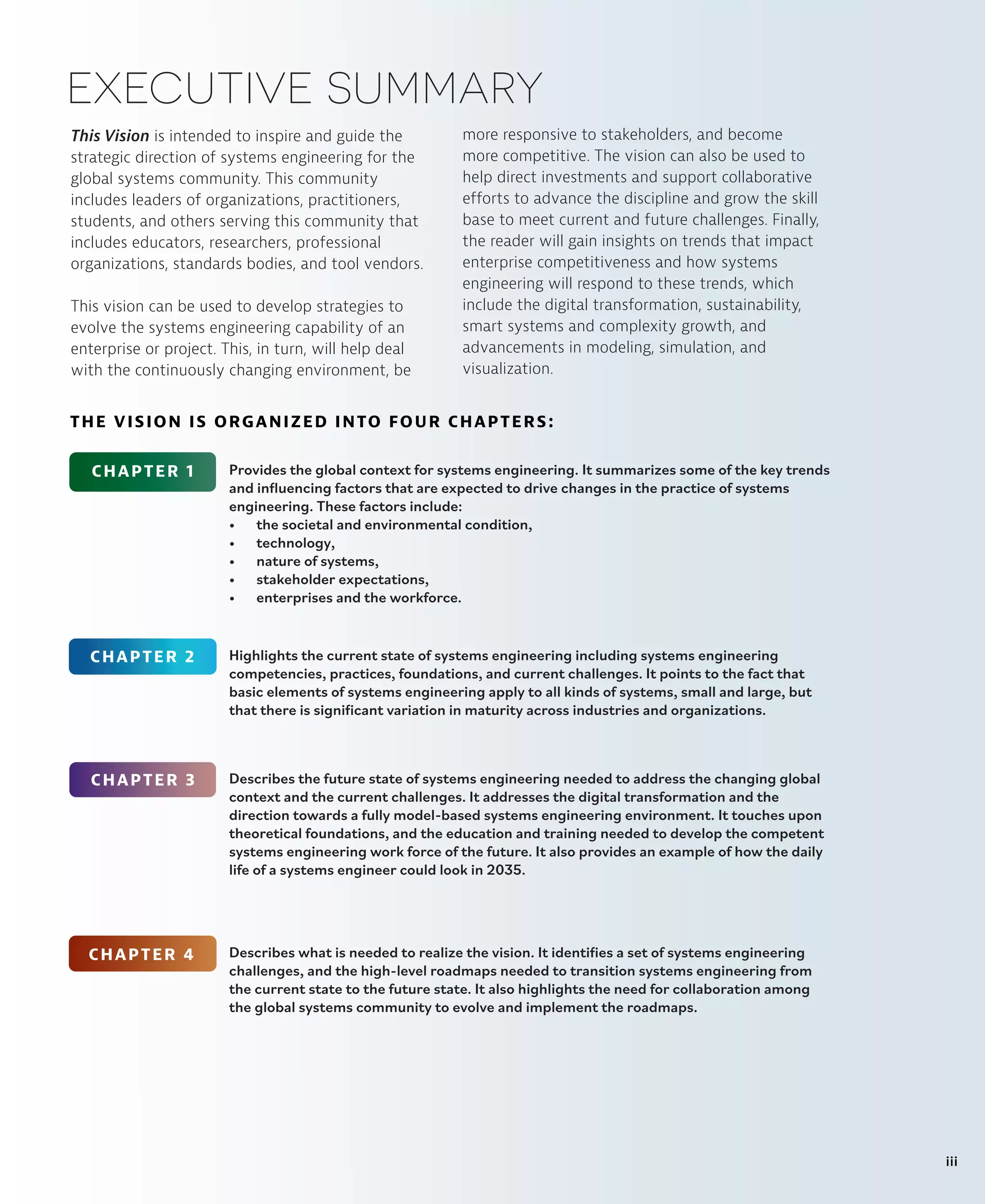This Vision is intended to inspire and guide the
strategic direction of systems engineering for the
global systems community. This community
includes leaders of organizations, practitioners,
students, and others serving this community that
includes educators, researchers, professional
organizations, standards bodies, and tool vendors.
This vision can be used to develop strategies to
evolve the systems engineering capability of an
enterprise or project. This, in turn, will help deal
with the continuously changing environment, be
executive summary
more responsive to stakeholders, and become
more competitive. The vision can also be used to
help direct investments and support collaborative
efforts to advance the discipline and grow the skill
base to meet current and future challenges. Finally,
the reader will gain insights on trends that impact
enterprise competitiveness and how systems
engineering will respond to these trends, which
include the digital transformation, sustainability,
smart systems and complexity growth, and
advancements in modeling, simulation, and
visualization.
Provides the global context for systems engineering. It summarizes some of the key trends
and influencing factors that are expected to drive changes in the practice of systems
engineering. These factors include:
• the societal and environmental condition,
• technology,
• nature of systems,
• stakeholder expectations,
• enterprises and the workforce.
CHAPTER 1
CHAPTER 2
CHAPTER 3
CHAPTER 4
Highlights the current state of systems engineering including systems engineering
competencies, practices, foundations, and current challenges. It points to the fact that
basic elements of systems engineering apply to all kinds of systems, small and large, but
that there is significant variation in maturity across industries and organizations.
Describes the future state of systems engineering needed to address the changing global
context and the current challenges. It addresses the digital transformation and the
direction towards a fully model-based systems engineering environment. It touches upon
theoretical foundations, and the education and training needed to develop the competent
systems engineering work force of the future. It also provides an example of how the daily
life of a systems engineer could look in 2035.
Describes what is needed to realize the vision. It identifies a set of systems engineering
challenges, and the high-level roadmaps needed to transition systems engineering from
the current state to the future state. It also highlights the need for collaboration among
the global systems community to evolve and implement the roadmaps.
THE VISION IS ORGANIZED INTO FOUR CHAPTERS:
iii
 